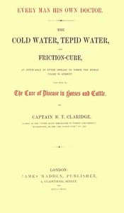 Every Man His Own Doctor The Cold Water, Tepid Water, and Friction-Cure, as Applicable to Every Disease to Which the Human Frame Is Subject, and Also to the Cure of Disease in Horses and Cattle