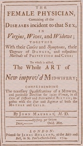The Female Physician Containing all the diseases incident to that sex, in virgins, wives, and widows; together with their causes and symptoms, their degrees of danger, and respective methods of prevention and cure: to which is added, the whole art of ne