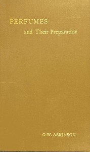 Perfumes and Their Preparation Containing complete directions for making handkerchief perfumes, smelling-salts, sachets, fumigating pastils; preparations for the care of the skin, the mouth, the hair; cosmetics, hair dyes, and other toilet articles