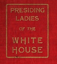 Presiding Ladies of the White House containing biographical appreciations together with a short history of the Executive mansion and a treatise on its etiquette and customs