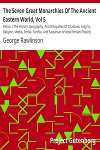 The Seven Great Monarchies Of The Ancient Eastern World, Vol 5: Persia The History, Geography, And Antiquities Of Chaldaea, Assyria, Babylon, Media, Persia, Parthia, And Sassanian or New Persian Empire; With Maps and Illustrations.