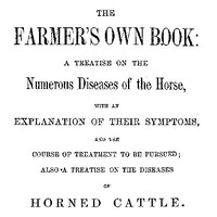 The Farmer's Own Book: A treatise on the numerous diseases of the horse with an explanation of their symptoms, and the course of treatment to be pursued; also a treatise on the diseases of horned cattle