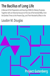 The Bacillus of Long Life A Manual of the Preparation and Souring of Milk for Dietary Purposes, Together with an Historical Account of the Use of Fermented Milks, from the Earliest Times to the Present Day, and Their Wonderful Effect in the Prolonging