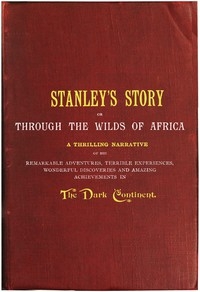 Stanley's Story; Or, Through the Wilds of Africa A Thrilling Narrative of His Remarkable Adventures, Terrible Experiences, Wonderful Discoveries and Amazing Achievements in the Dark Continent