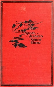 Along Alaska's Great River A Popular Account of the Travels of an Alaska Exploring Expedition along the Great Yukon River, from Its Source to Its Mouth, in the British North-West Territory, and in the Territory of Alaska