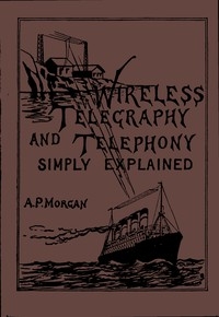 Wireless Telegraphy and Telephony Simply Explained A Practical Treatise Embracing Complete and Detailed Explanations of the Theory and Practice of Modern Radio Apparatus and Its Present Day Applications, Together With a Chapter on the Possibilities of