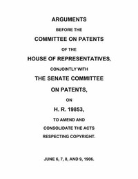 Arguments before the Committee on Patents of the House of Representatives, conjointly with the Senate Committee on Patents, on H.R. 19853, to amend and consolidate the acts respecting copyright June 6, 7, 8, and 9, 1906.