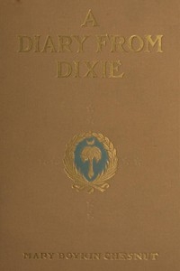 A Diary from Dixie As written by Mary Boykin Chesnut, wife of James Chesnut, Jr., United States Senator from South Carolina, 1859-1861, and afterward an Aide to Jefferson Davis and a Brigadier-General in the Confederate Army