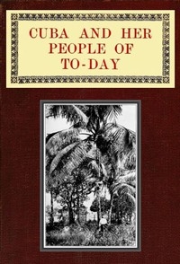 Cuba and Her People of To-day An account of the history and progress of the island previous to its independence; a description of its physical features; a study of its people; and, in particular, an examination of its present political conditions, its