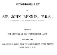 Autobiography of Sir John Rennie, F.R.S., Past President of the Institute of Civil Engineers Comprising the history of his professional life, together with reminiscences dating from the commencement of the century to the present time.