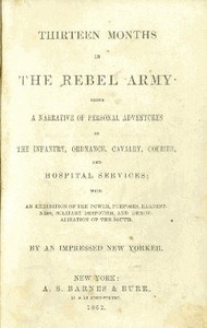 Thirteen Months in the Rebel Army Being a Narrative of Personal Adventures in the Infantry, Ordnance, Cavalry, Courier, and Hospital Services; With an Exhibition of the Power, Purposes, Earnestness, Military Despotism, and Demoralization of the South