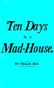 Ten Days in a Mad-House; or, Nellie Bly's Experience on Blackwell's Island. Feigning Insanity in Order to Reveal Asylum Horrors. The Trying Ordeal of the New York World's Girl Correspondent.
