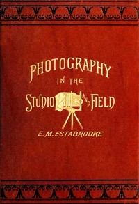 Photography in the Studio and in the Field A Practical Manual Designed as a Companion Alike to the Professional and the Amateur Photographer
