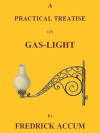 A Practical Treatise on Gas-light Exhibiting a Summary Description of the Apparatus and Machinery Best Calculated for Illuminating Streets, Houses, and Manufactories, with Carburetted Hydrogen, or Coal-Gas, with Remarks on the Utility, Safety, and Gene