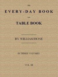 The Every-day Book and Table Book. v. 3 (of 3) Everlasting Calerdar of Popular Amusements, Sports, Pastimes, Ceremonies, Manners, Customs and Events, Incident to Each of the Three Hundred and Sixty-five Days, in past and Present Times; Forming a Comple