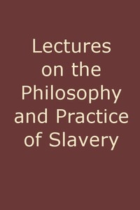 Lectures on the Philosophy and Practice of Slavery As Exhibited in the Institution of Domestic Slavery in the United States, with the Duties of Masters to Slaves