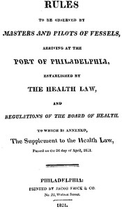 Rules to be observed by masters and pilots of vessels, arriving at the port of Philadelphia, established by the health law, and regulations of the Board of Health, to which is annexed, a supplement to the health law, passed on the 2d day of April, 1821