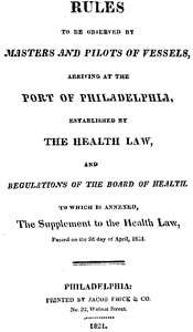 Rules to be observed by masters and pilots of vessels, arriving at the port of Philadelphia, established by the health law, and regulations of the Board of Health, to which is annexed, a supplement to the health law, passed on the 2d day of April, 1821