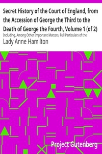 Secret History of the Court of England, from the Accession of George the Third to the Death of George the Fourth, Volume 1 (of 2) Including, Among Other Important Matters, Full Particulars of the Mysterious Death of the Princess Charlotte