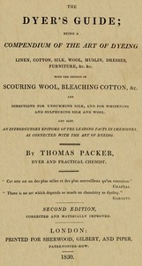 The Dyer's Guide Being a compendium of the art of dyeing linen, cotton, silk, wool, muslin, dresses, furniture, &c. &c.; with the method of scouring wool, bleaching cotton, &c., and directions for ungumming silk, and for whitening and sulph