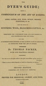 The Dyer's Guide Being a compendium of the art of dyeing linen, cotton, silk, wool, muslin, dresses, furniture, &c. &c.; with the method of scouring wool, bleaching cotton, &c., and directions for ungumming silk, and for whitening and sulph