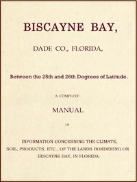 Biscayne Bay, Dade Co., Florida, Between the 25th and 26th Degrees of Latitude. A complete manual of information concerning the climate, soil, products, etc., of the lands bordering on Biscayne Bay, in Florida.
