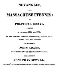 Novanglus, and Massachusettensis or, Political Essays, Published in the Years 1774 and 1775, on the Principal Points of Controversy, between Great Britain and Her Colonies