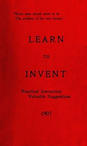 Learn to Invent, First Steps for Beginners Young and Old Practical Instuction, Valuable Suggestions to Learn to Invent