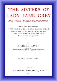 The Sisters of Lady Jane Grey and Their Wicked Grandfather Being the True Stories of the Strange Lives of Charles Brandon, Duke of Suffolk, and the Ladies Katherine and Mary Grey, sisters