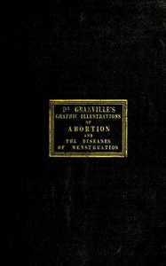 Graphic illustrations of abortion and the diseases of menstruation Consisting of Twelve Plates from Drawings Engraved on Stone, and Coloured by Mr. J. Perry, and Two Copper-plates from the Philosophical Transactions, Coloured by the Same Artist. the Wh