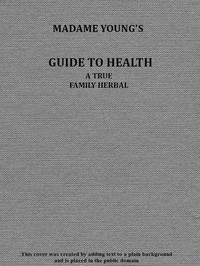 Madame Young's Guide to Health Her experience and practice for nearly forty years; a true family herbal, wherein is displayed the true properties and medical virtues of all the roots, herbs, &c., indigenous to the United States, and their combinati