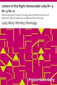 Letters of the Right Honourable Lady M—y W—y M—e Written during Her Travels in Europe, Asia and Africa to Persons of Distinction, Men of Letters, &c. in Different Parts of Europe