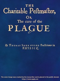 The Charitable Pestmaster; Or, The Cure of the Plague Conteining a few short and necessary instructions how to preserve the body from infection of the plagve, as also to cure those that are infected. Together with a little treatise concerning the cure