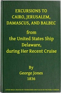 Excursions to Cairo, Jerusalem, Damascus, and Balbec From the United States Ship Delaware, During Her Recent Cruise With an Attempt to Discriminate Between Truth and Error in Regard to the Sacred Places of the Holy City