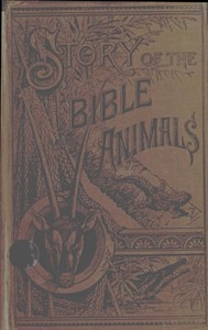 Story of the Bible Animals A Description of the Habits and Uses of every living Creature mentioned in the Scriptures, with Explanation of Passages in the Old and New Testament in which Reference is made to them