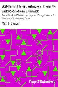 Sketches and Tales Illustrative of Life in the Backwoods of New Brunswick Gleaned from Actual Observation and Experience During a Residence of Seven Years in That Interesting Colony