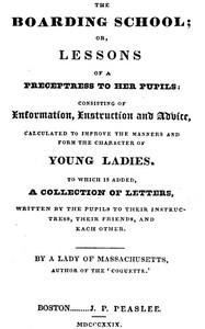 The Boarding School; Lessons of a Preceptress to Her Pupils Consisting of Information, Instruction and Advice, Calculated to Improve the Manners and Form the Character of Young Ladies. To Which Is Added, a Collection of Letters, Written by the Pupils t