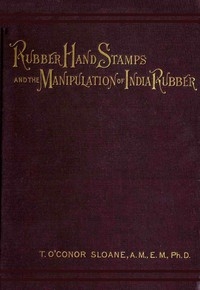 Rubber Hand Stamps and the Manipulation of Rubber A practical treatise on the manufacture of India rubber hand stamps, small articles of India rubber, the hektograph, special inks, cements, and allied subjects