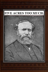 Five Acres Too Much A truthful elucidation of the attractions of the country, and a careful consideration of the question of profit and loss as involved in amateur farming, with much valuable advice and instruction to those about purchasing large or sm