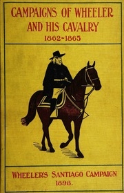 Campaigns Of Wheeler And His Cavalry.1862-1865, From Material Furnished By Gen. Joseph Wheeler To Which Is Added His Course And Graphic Account Of The Santiago Campaign Of 1898. Published Under The Auspiecs Of Wheeler's Confederate Cavalry Association And