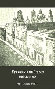 Episodios militares mexicanos; principales campañas, jornadas, batallas, combates y actos heroicos que ilustran la historia del ejército nacional desde la independencia hasta el triunfo definitivo de la república ..
