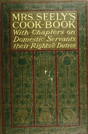 Mrs. Seely's Cook Book; A Manual Of French And American Cookery, With Chapters On Domestic Servants, Their Rights And Duties And Many Other Details Of Household Management